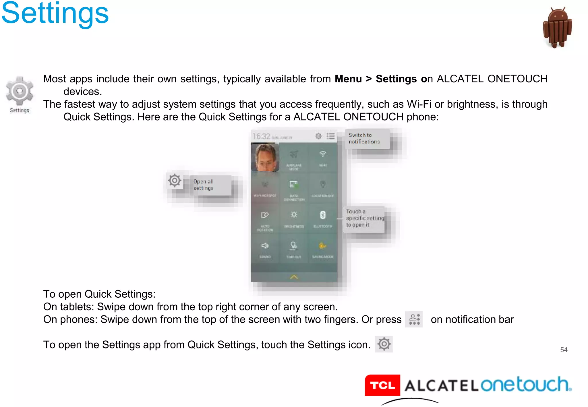 54
Settings
Most apps include their own settings, typically available from Menu > Settings on ALCATEL ONETOUCH
devices.
The fastest way to adjust system settings that you access frequently, such as Wi-Fi or brightness, is through
Quick Settings. Here are the Quick Settings for a ALCATEL ONETOUCH phone:
To open Quick Settings:
On tablets: Swipe down from the top right corner of any screen.
On phones: Swipe down from the top of the screen with two fingers. Or press on notification bar
To open the Settings app from Quick Settings, touch the Settings icon.
 