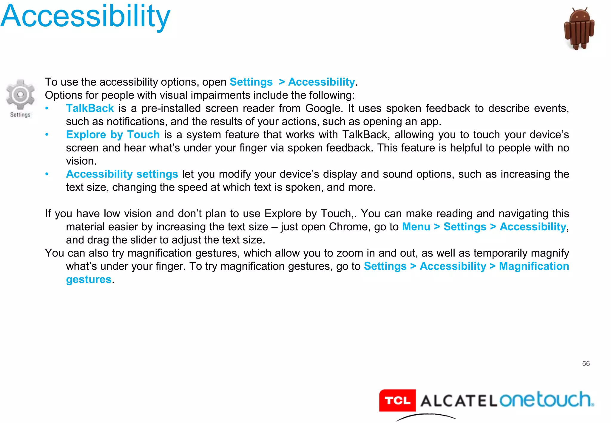 56
Accessibility
To use the accessibility options, open Settings > Accessibility.
Options for people with visual impairments include the following:
• TalkBack is a pre-installed screen reader from Google. It uses spoken feedback to describe events,
such as notifications, and the results of your actions, such as opening an app.
• Explore by Touch is a system feature that works with TalkBack, allowing you to touch your device’s
screen and hear what’s under your finger via spoken feedback. This feature is helpful to people with no
vision.
• Accessibility settings let you modify your device’s display and sound options, such as increasing the
text size, changing the speed at which text is spoken, and more.
If you have low vision and don’t plan to use Explore by Touch,. You can make reading and navigating this
material easier by increasing the text size – just open Chrome, go to Menu > Settings > Accessibility,
and drag the slider to adjust the text size.
You can also try magnification gestures, which allow you to zoom in and out, as well as temporarily magnify
what’s under your finger. To try magnification gestures, go to Settings > Accessibility > Magnification
gestures.
 