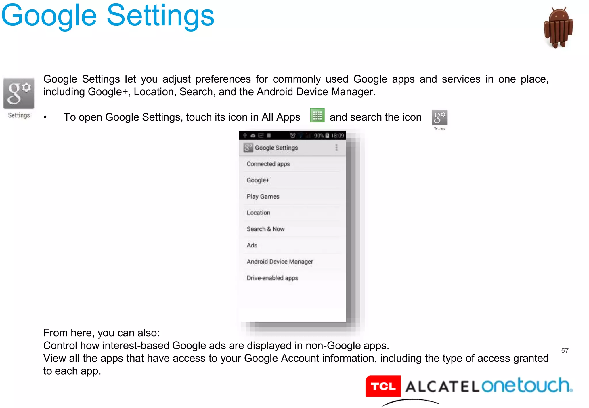 57
Google Settings
Google Settings let you adjust preferences for commonly used Google apps and services in one place,
including Google+, Location, Search, and the Android Device Manager.
• To open Google Settings, touch its icon in All Apps and search the icon
From here, you can also:
Control how interest-based Google ads are displayed in non-Google apps.
View all the apps that have access to your Google Account information, including the type of access granted
to each app.
 