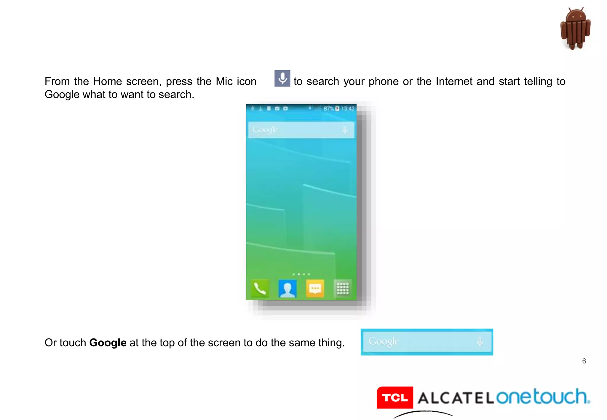 6
From the Home screen, press the Mic icon to search your phone or the Internet and start telling to
Google what to want to search.
Or touch Google at the top of the screen to do the same thing.
 