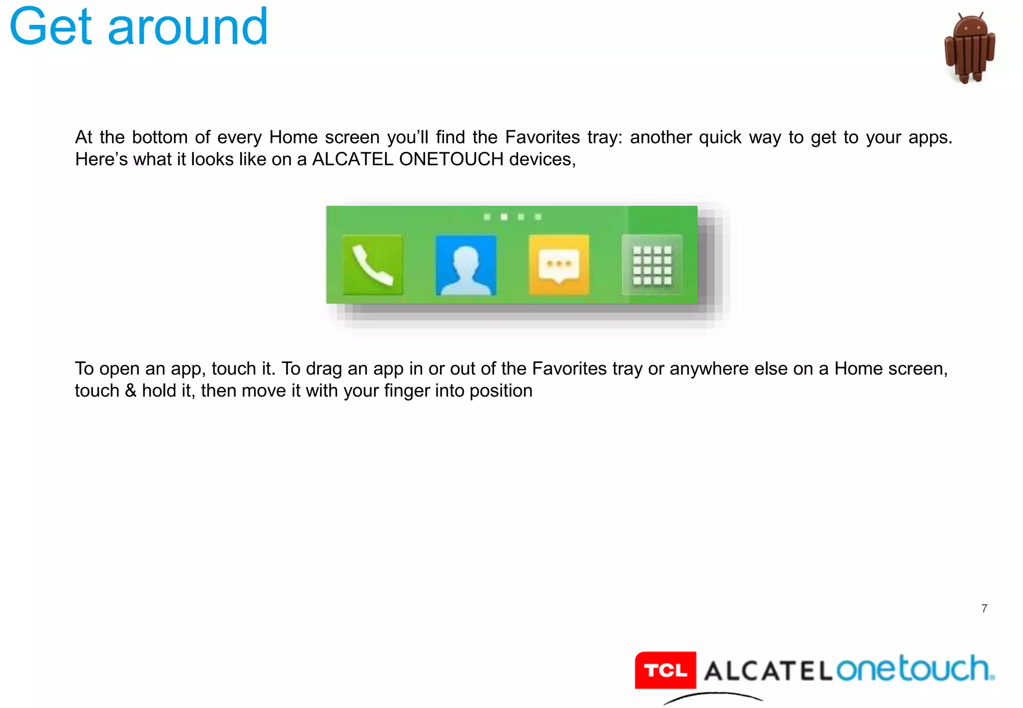 7
Get around
At the bottom of every Home screen you’ll find the Favorites tray: another quick way to get to your apps.
Here’s what it looks like on a ALCATEL ONETOUCH devices,
To open an app, touch it. To drag an app in or out of the Favorites tray or anywhere else on a Home screen,
touch & hold it, then move it with your finger into position
 