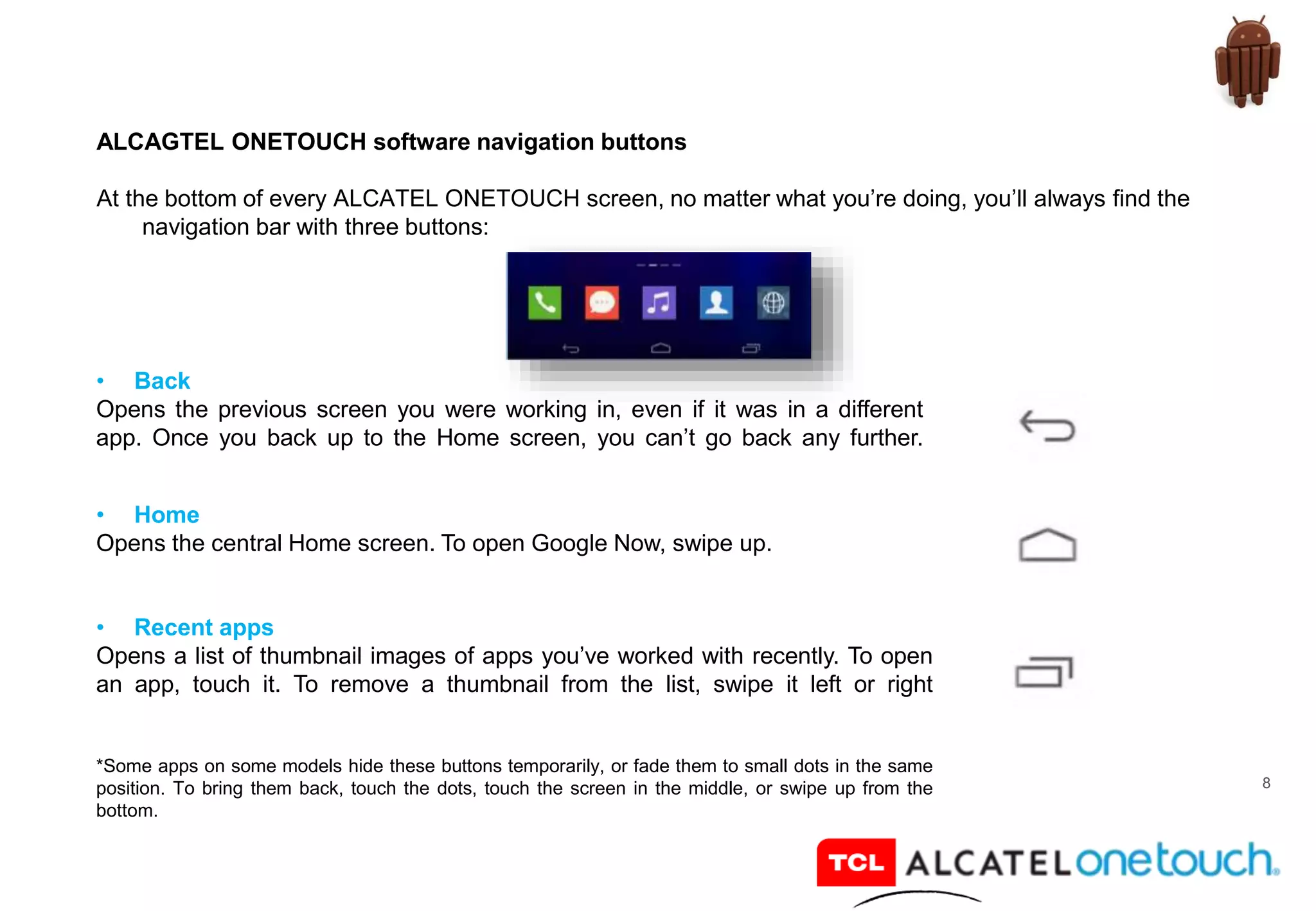 8
ALCAGTEL ONETOUCH software navigation buttons
At the bottom of every ALCATEL ONETOUCH screen, no matter what you’re doing, you’ll always find the
navigation bar with three buttons:
• Back
Opens the previous screen you were working in, even if it was in a different
app. Once you back up to the Home screen, you can’t go back any further.
• Home
Opens the central Home screen. To open Google Now, swipe up.
• Recent apps
Opens a list of thumbnail images of apps you’ve worked with recently. To open
an app, touch it. To remove a thumbnail from the list, swipe it left or right
*Some apps on some models hide these buttons temporarily, or fade them to small dots in the same
position. To bring them back, touch the dots, touch the screen in the middle, or swipe up from the
bottom.
 