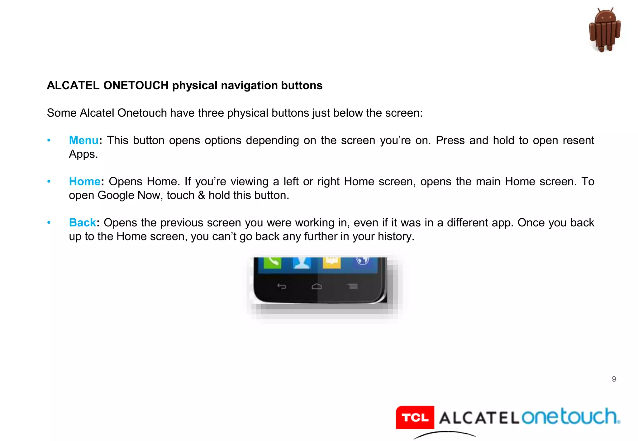 9
ALCATEL ONETOUCH physical navigation buttons
Some Alcatel Onetouch have three physical buttons just below the screen:
• Menu: This button opens options depending on the screen you’re on. Press and hold to open resent
Apps.
• Home: Opens Home. If you’re viewing a left or right Home screen, opens the main Home screen. To
open Google Now, touch & hold this button.
• Back: Opens the previous screen you were working in, even if it was in a different app. Once you back
up to the Home screen, you can’t go back any further in your history.
 