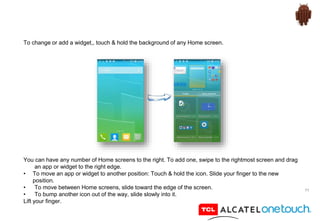 11
To change or add a widget,, touch & hold the background of any Home screen.
You can have any number of Home screens to the right. To add one, swipe to the rightmost screen and drag
an app or widget to the right edge.
• To move an app or widget to another position: Touch & hold the icon. Slide your finger to the new
position.
• To move between Home screens, slide toward the edge of the screen.
• To bump another icon out of the way, slide slowly into it.
Lift your finger.
 