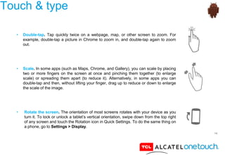 14
Touch & type
• Double-tap. Tap quickly twice on a webpage, map, or other screen to zoom. For
example, double-tap a picture in Chrome to zoom in, and double-tap again to zoom
out.
• Scale. In some apps (such as Maps, Chrome, and Gallery), you can scale by placing
two or more fingers on the screen at once and pinching them together (to enlarge
scale) or spreading them apart (to reduce it). Alternatively, in some apps you can
double-tap and then, without lifting your finger, drag up to reduce or down to enlarge
the scale of the image.
• Rotate the screen. The orientation of most screens rotates with your device as you
turn it. To lock or unlock a tablet’s vertical orientation, swipe down from the top right
of any screen and touch the Rotation icon in Quick Settings. To do the same thing on
a phone, go to Settings > Display.
 