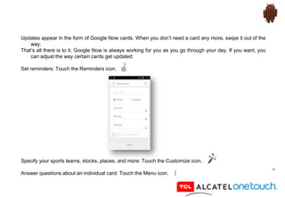 19
Updates appear in the form of Google Now cards. When you don’t need a card any more, swipe it out of the
way.
That’s all there is to it. Google Now is always working for you as you go through your day. If you want, you
can adjust the way certain cards get updated:
Set reminders: Touch the Reminders icon.
Specify your sports teams, stocks, places, and more: Touch the Customize icon.
Answer questions about an individual card: Touch the Menu icon.
 
