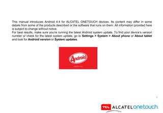 2
This manual introduces Android 4.4 for ALCATEL ONETOUCH devices. Its content may differ in some
details from some of the products described or the software that runs on them. All information provided here
is subject to change without notice.
For best results, make sure you’re running the latest Android system update. To find your device’s version
number or check for the latest system update, go to Settings > System > About phone or About tablet
and look for Android version or System updates.
 