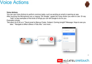 23
Voice Actions
Voice Actions
You can use Voice Actions to perform common tasks, such as sending an email or opening an app.
After touching the Microphone icon or saying “Ok Google,” speak the Voice Action you want to use. Or say
“help” to see examples of the kinds of things you can tell Google to do for you.
Examples include:
“Set alarm for 8:30 a.m.”“Send email to Marcus Foster. Subject: Coming tonight? Message: Hope to see you
later.” “Navigate to Mike’s Bikes in Palo Alto.” and more…
 