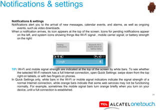 24
Notifications & settings
Notifications & settings
Notifications alert you to the arrival of new messages, calendar events, and alarms, as well as ongoing
events, such as video downloads.
When a notification arrives, its icon appears at the top of the screen. Icons for pending notifications appear
on the left, and system icons showing things like Wi-Fi signal , mobile carrier signal, or battery strength
on the right:
TIP: Wi-Fi and mobile signal strength are indicated at the top of the screen by white bars. To see whether
the selected Wi-Fi network has a full Internet connection, open Quick Settings: swipe down from the top
right on tablets, or with two fingers on phones.
In Quick Settings only, white bars in the Wi-Fi or mobile signal indicators indicate the signal strength of a
normal Internet connection, while orange bars indicate that some web services may not be functioning
normally. For example, sometimes the mobile signal bars turn orange briefly when you turn on your
device, until a full connection is established.
 