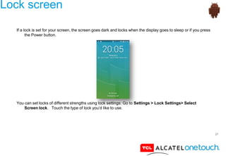 27
Lock screen
If a lock is set for your screen, the screen goes dark and locks when the display goes to sleep or if you press
the Power button.
You can set locks of different strengths using lock settings: Go to Settings > Lock Settings> Select
Screen lock. Touch the type of lock you’d like to use.
 