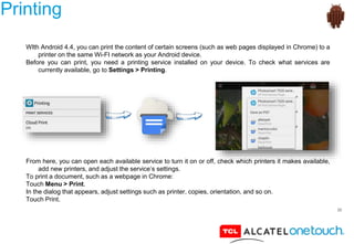 30
Printing
WIth Android 4.4, you can print the content of certain screens (such as web pages displayed in Chrome) to a
printer on the same Wi-FI network as your Android device.
Before you can print, you need a printing service installed on your device. To check what services are
currently available, go to Settings > Printing.
From here, you can open each available service to turn it on or off, check which printers it makes available,
add new printers, and adjust the service’s settings.
To print a document, such as a webpage in Chrome:
Touch Menu > Print.
In the dialog that appears, adjust settings such as printer, copies, orientation, and so on.
Touch Print.
 