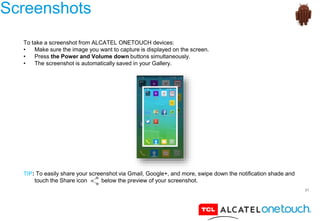 31
Screenshots
To take a screenshot from ALCATEL ONETOUCH devices:
• Make sure the image you want to capture is displayed on the screen.
• Press the Power and Volume down buttons simultaneously.
• The screenshot is automatically saved in your Gallery.
TIP: To easily share your screenshot via Gmail, Google+, and more, swipe down the notification shade and
touch the Share icon below the preview of your screenshot.
 