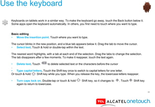 33
Use the keyboard
Keyboards on tablets work in a similar way. To make the keyboard go away, touch the Back button below it.
Some apps open the keyboard automatically. In others, you first need to touch where you want to type.
Basic editing
• Move the insertion point. Touch where you want to type.
The cursor blinks in the new position, and a blue tab appears below it. Drag the tab to move the cursor.
• Select text. Touch & hold or double-tap within the text.
The nearest word highlights, with a tab at each end of the selection. Drag the tabs to change the selection.
The tab disappears after a few moments. To make it reappear, touch the text again.
• Delete text. Touch to delete selected text or the characters before the cursor
.
• Type capital letters. Touch the Shift key once to switch to capital letters for one letter.
Or touch & hold Shift key while you type. When you release the key, the lowercase letters reappear.
• Turn caps lock on. Double-tap or touch & hold Shift key, so it changes to . Touch Shift key
again to return to lowercase.
 