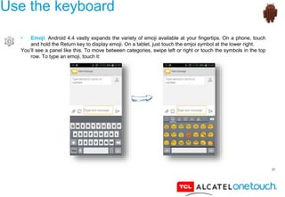 35
Use the keyboard
• Emoji. Android 4.4 vastly expands the variety of emoji available at your fingertips. On a phone, touch
and hold the Return key to display emoji. On a tablet, just touch the emjoi symbol at the lower right.
You’ll see a panel like this. To move between categories, swipe left or right or touch the symbols in the top
row. To type an emoji, touch it:
 