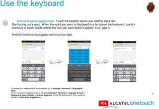 36
Use the keyboard
• Use next-word suggestions. Touch the location where you want to input text.
Start typing out a word. When the word you want is displayed in a list above the keyboard, touch it.
Continue to touch words unless the one you want doesn’t appear. If so, type it.
Android continues to suggest words as you type.
To change your keyboard and input methods, go to Settings > Personal > Language &
input.
To turn next-word suggestions on or off, go to Settings > Personal > Language & input >
Keyboard & input methods > Android keyboard. Touch the Settings icon, then check the
box next to Next-word suggestions.
 