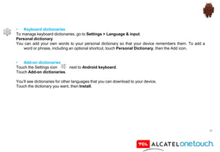 37
• Keyboard dictionaries
To manage keyboard dictionaries, go to Settings > Language & input.
Personal dictionary
You can add your own words to your personal dictionary so that your device remembers them. To add a
word or phrase, including an optional shortcut, touch Personal Dictionary, then the Add icon.
• Add-on dictionaries
Touch the Settings icon next to Android keyboard.
Touch Add-on dictionaries.
You’ll see dictionaries for other languages that you can download to your device.
Touch the dictionary you want, then Install.
 