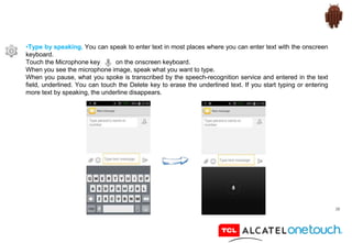 38
•Type by speaking. You can speak to enter text in most places where you can enter text with the onscreen
keyboard.
Touch the Microphone key on the onscreen keyboard.
When you see the microphone image, speak what you want to type.
When you pause, what you spoke is transcribed by the speech-recognition service and entered in the text
field, underlined. You can touch the Delete key to erase the underlined text. If you start typing or entering
more text by speaking, the underline disappears.
 