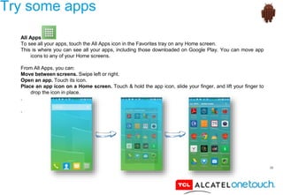 39
Try some apps
All Apps
To see all your apps, touch the All Apps icon in the Favorites tray on any Home screen.
This is where you can see all your apps, including those downloaded on Google Play. You can move app
icons to any of your Home screens.
From All Apps, you can:
Move between screens. Swipe left or right.
Open an app. Touch its icon.
Place an app icon on a Home screen. Touch & hold the app icon, slide your finger, and lift your finger to
drop the icon in place.
.
.
 