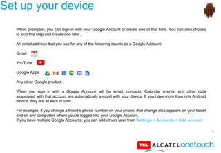 4
Set up your device
When prompted, you can sign in with your Google Account or create one at that time. You can also choose
to skip this step and create one later.
An email address that you use for any of the following counts as a Google Account:
Gmail
YouTube
Google Apps
Any other Google product.
When you sign in with a Google Account, all the email, contacts, Calendar events, and other data
associated with that account are automatically synced with your device. If you have more than one Android
device, they are all kept in sync.
For example, if you change a friend’s phone number on your phone, that change also appears on your tablet
and on any computers where you’re logged into your Google Account.
If you have multiple Google Accounts, you can add others later from Settings > Accounts > Add account.
 