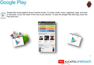 41
Google Play
Google Play brings together all your favorite movies, TV shows, books, music, magazines, apps, and more
in one place, so you can reach it from any of your devices. To open the Google Play Store app, touch the
Play Store icon.
 