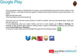 42
Google Play
If you purchased content on Google Play in the past, you’ll automatically have access to this content on any
Android device — just make sure you’re signed in using the same account that you used to purchase it. To
check:
Open the Play Store app.
Touch the Drawer icon at the top left.
From here, you can view the current account or switch to another, view your purchased apps, check your
wish list, and so on.
To set preferences, clear your search history, and turn on user controls, go to Menu > Settings. For
example, to filter Android apps based on maturity level or require a PIN before completing any purchase,
touch Content filtering or Password.
To find your content, open any of the Google Play apps from the All Apps screen.
 