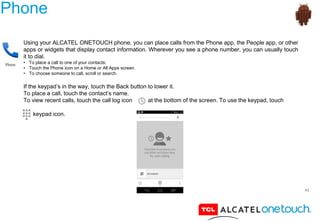 43
Phone
Using your ALCATEL ONETOUCH phone, you can place calls from the Phone app, the People app, or other
apps or widgets that display contact information. Wherever you see a phone number, you can usually touch
it to dial.
• To place a call to one of your contacts:
• Touch the Phone icon on a Home or All Apps screen.
• To choose someone to call, scroll or search.
If the keypad’s in the way, touch the Back button to lower it.
To place a call, touch the contact’s name.
To view recent calls, touch the call log icon at the bottom of the screen. To use the keypad, touch
keypad icon.
 