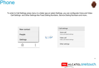 44
Phone
To enter to Call Settings press menu in a dialer app an select Settings, you can configurate Voice and Video
Call Settings and Other Settings like Fixed Dialing Numbers, Service Dialing Numbers and more..
 
