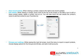 46
• View recent activity. When viewing a contact, swipe to the right to see recent updates.
• Edit details. While viewing a contact, touch icons at the top of the screen or the Menu icon to edit or
share contact details, delete a contact, and so on. You can also touch the star beside the contact’s
name to add that contact to your Favorites list.
• Change your settings. While viewing the main list screen, touch the menu to import or export contacts,
choose display options for the Groups and All tabs, and add or edit accounts.
 