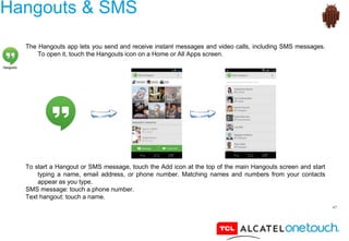 47
Hangouts & SMS
The Hangouts app lets you send and receive instant messages and video calls, including SMS messages.
To open it, touch the Hangouts icon on a Home or All Apps screen.
To start a Hangout or SMS message, touch the Add icon at the top of the main Hangouts screen and start
typing a name, email address, or phone number. Matching names and numbers from your contacts
appear as you type.
SMS message: touch a phone number.
Text hangout: touch a name.
 
