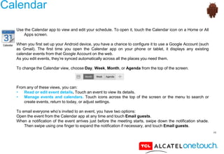 48
Calendar
Use the Calendar app to view and edit your schedule. To open it, touch the Calendar icon on a Home or All
Apps screen.
When you first set up your Android device, you have a chance to configure it to use a Google Account (such
as Gmail). The first time you open the Calendar app on your phone or tablet, it displays any existing
calendar events from that Google Account on the web.
As you edit events, they’re synced automatically across all the places you need them.
To change the Calendar view, choose Day, Week, Month, or Agenda from the top of the screen.
From any of these views, you can:
• Read or edit event details. Touch an event to view its details.
• Manage events and calendars. Touch icons across the top of the screen or the menu to search or
create events, return to today, or adjust settings.
To email everyone who’s invited to an event, you have two options:
Open the event from the Calendar app at any time and touch Email guests.
When a notification of the event arrives just before the meeting starts, swipe down the notification shade.
Then swipe using one finger to expand the notification if necessary, and touch Email guests.
 