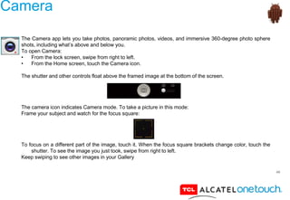 49
Camera
The Camera app lets you take photos, panoramic photos, videos, and immersive 360-degree photo sphere
shots, including what’s above and below you.
To open Camera:
• From the lock screen, swipe from right to left.
• From the Home screen, touch the Camera icon.
The shutter and other controls float above the framed image at the bottom of the screen.
The camera icon indicates Camera mode. To take a picture in this mode:
Frame your subject and watch for the focus square:
To focus on a different part of the image, touch it. When the focus square brackets change color, touch the
shutter. To see the image you just took, swipe from right to left.
Keep swiping to see other images in your Gallery
 