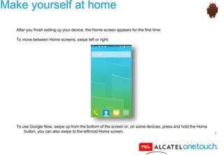 5
Make yourself at home
After you finish setting up your device, the Home screen appears for the first time:
To move between Home screens, swipe left or right.
To use Google Now, swipe up from the bottom of the screen or, on some devices, press and hold the Home
button, you can also swipe to the leftmost Home screen.
 