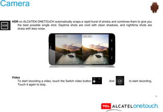 51
Camera
HDR on ALCATEN ONETOUCH automatically snaps a rapid burst of photos and combines them to give you
the best possible single shot. Daytime shots are vivid with clean shadows, and nighttime shots are
sharp with less noise.
Video
To start recording a video, touch the Switch video button. And to start recording,
Touch it again to stop.
 
