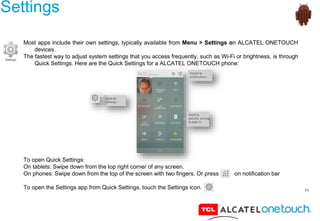 54
Settings
Most apps include their own settings, typically available from Menu > Settings on ALCATEL ONETOUCH
devices.
The fastest way to adjust system settings that you access frequently, such as Wi-Fi or brightness, is through
Quick Settings. Here are the Quick Settings for a ALCATEL ONETOUCH phone:
To open Quick Settings:
On tablets: Swipe down from the top right corner of any screen.
On phones: Swipe down from the top of the screen with two fingers. Or press on notification bar
To open the Settings app from Quick Settings, touch the Settings icon.
 