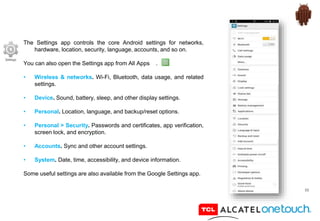 55
The Settings app controls the core Android settings for networks,
hardware, location, security, language, accounts, and so on.
You can also open the Settings app from All Apps .
• Wireless & networks. Wi-Fi, Bluetooth, data usage, and related
settings.
• Device. Sound, battery, sleep, and other display settings.
• Personal. Location, language, and backup/reset options.
• Personal > Security. Passwords and certificates, app verification,
screen lock, and encryption.
• Accounts. Sync and other account settings.
• System. Date, time, accessibility, and device information.
Some useful settings are also available from the Google Settings app.
 