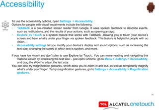56
Accessibility
To use the accessibility options, open Settings > Accessibility.
Options for people with visual impairments include the following:
• TalkBack is a pre-installed screen reader from Google. It uses spoken feedback to describe events,
such as notifications, and the results of your actions, such as opening an app.
• Explore by Touch is a system feature that works with TalkBack, allowing you to touch your device’s
screen and hear what’s under your finger via spoken feedback. This feature is helpful to people with no
vision.
• Accessibility settings let you modify your device’s display and sound options, such as increasing the
text size, changing the speed at which text is spoken, and more.
If you have low vision and don’t plan to use Explore by Touch,. You can make reading and navigating this
material easier by increasing the text size – just open Chrome, go to Menu > Settings > Accessibility,
and drag the slider to adjust the text size.
You can also try magnification gestures, which allow you to zoom in and out, as well as temporarily magnify
what’s under your finger. To try magnification gestures, go to Settings > Accessibility > Magnification
gestures.
 
