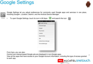 57
Google Settings
Google Settings let you adjust preferences for commonly used Google apps and services in one place,
including Google+, Location, Search, and the Android Device Manager.
• To open Google Settings, touch its icon in All Apps and search the icon
From here, you can also:
Control how interest-based Google ads are displayed in non-Google apps.
View all the apps that have access to your Google Account information, including the type of access granted
to each app.
 