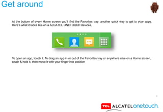 7
Get around
At the bottom of every Home screen you’ll find the Favorites tray: another quick way to get to your apps.
Here’s what it looks like on a ALCATEL ONETOUCH devices,
To open an app, touch it. To drag an app in or out of the Favorites tray or anywhere else on a Home screen,
touch & hold it, then move it with your finger into position
 