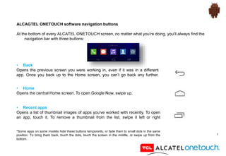8
ALCAGTEL ONETOUCH software navigation buttons
At the bottom of every ALCATEL ONETOUCH screen, no matter what you’re doing, you’ll always find the
navigation bar with three buttons:
• Back
Opens the previous screen you were working in, even if it was in a different
app. Once you back up to the Home screen, you can’t go back any further.
• Home
Opens the central Home screen. To open Google Now, swipe up.
• Recent apps
Opens a list of thumbnail images of apps you’ve worked with recently. To open
an app, touch it. To remove a thumbnail from the list, swipe it left or right
*Some apps on some models hide these buttons temporarily, or fade them to small dots in the same
position. To bring them back, touch the dots, touch the screen in the middle, or swipe up from the
bottom.
 