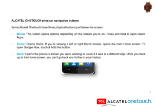 9
ALCATEL ONETOUCH physical navigation buttons
Some Alcatel Onetouch have three physical buttons just below the screen:
• Menu: This button opens options depending on the screen you’re on. Press and hold to open resent
Apps.
• Home: Opens Home. If you’re viewing a left or right Home screen, opens the main Home screen. To
open Google Now, touch & hold this button.
• Back: Opens the previous screen you were working in, even if it was in a different app. Once you back
up to the Home screen, you can’t go back any further in your history.
 