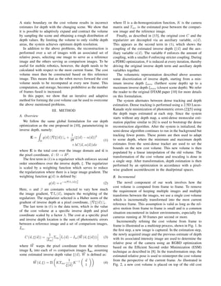 A static boundary on the cost volume results in incorrect
estimates for depth with the changing scene. We show that
it is possible to adaptively expand and contract the volume
by sampling the scene and obtaining a rough distribution of
depth values. By limiting the volume to only visible depth
areas, the system achieves optimum depth resolution.
In addition to the above problems, the reconstruction is
performed over a set of images with an associated set of
relative poses, selecting one image to serve as a reference
image and the others serving as comparison images. To be
useful for mobile robotics, however, the depth needs to be
calculated with respect to the most current frame. The cost
volume must then be constructed based on this reference
image. This means that as the robot moves forward the cost
volume needs to be recomputed at every new frame. This
computation, and storage, becomes prohibitive as the number
of frames fused is increased.
In this paper, we show that an iterative and adaptive
method for forming the cost volume can be used to overcome
the above mentioned problems.
III. METHOD
A. Overview
We follow the same global formulation for our depth
optimization as the one proposed in [10], parameterizing in
inverse depth, namely:
E =
Ω
g(u) ||∇ξ(u)| |ǫ +
1
2θ
(ξ(u) − α(u))2
+λC(u, α(u))dx
(1)
where E is the total cost over the image domain and u is
the pixel coordinate, u : Ω → R2
.
The ﬁrst term in (1) is a regularizer which enforces second
order smoothness over the inverse depth, ξ. The regularizer
is scaled by a weighting function which serves to reduce
the regularization where there is a large image gradient. The
weighting function g(u) is deﬁned by:
g(u) = e−α|∇Ir(u)|β
2 (2)
Here, α and β are constants selected to vary how much
the image gradient, ∇Ir(u), impacts the weighting of the
regularizer. The regularizer selected is a Huber norm of the
gradient of inverse depth at a pixel coordinate, ||∇ξ(u)| |ǫ.
The last term in (1) is the data term, which is the value
of the cost volume at a speciﬁc inverse depth and pixel
coordinate scaled by a factor λ. The cost at a speciﬁc pixel
and inverse depth location is the sum of photometric errors
between a reference image and a set of comparison images,
Im.
C (u, ξ(u)) =
1
|Im|
Σm Ir(u) − Im(W(u, ξ(u))) (3)
where W warps the pixel coordinate from the reference
image Ir into each of m comparison images Im, assuming
some estimated inverse depth value ξ(u). W is deﬁned as:
W(u, ξ) = Π KTmr
1
ξ(u)
K−1 u
1
(4)
where Π is a de-homogenization function, K is the camera
matrix and Tmr is the estimated pose between the compari-
son image and the reference image.
Finally, as described in [13], the original cost C and the
regularizer are decoupled via an auxiliary variable, α(u).
This appears as the second term in (1), which shows the
coupling of the estimated inverse depth ξ(u) and the aux-
iliary variable α(u). The variable θ enforces the amount of
coupling, with a smaller θ enforcing stricter coupling. During
a PDHG optimization, θ is reduced at every iteration, thereby
driving the original inverse depth term and auxiliary depth
variables together.
The volumetric representation described above assumes
some discretization of inverse depth, starting from a min-
imum inverse depth ξmin (furthest scene depth) up to a
maximum inverse depth ξmax (closest scene depth). We refer
the reader to the original DTAM paper [10] for more details
on this formulation.
The system alternates between dense tracking and depth
estimation. Dense tracking is performed using a 2.5D Lucas-
Kanade style minimization of photometric errors [2][5] using
the depth maps estimated at each step. Since the system
starts without any depth map, a semi-dense monocular esti-
mation pipeline similar to [6] is used to bootstrap the dense
reconstruction algorithm. After the system is initialized, the
semi-dense algorithm continues to run in the background but
tracking fewer points. These points are then used to adapt
to scene depth, where the minimum and maximum depth
estimates from the semi-dense tracker are used to set the
bounds on the new cost volume. This new volume is then
populated by a linear interpolation of the old volume. The
transformation of the cost volume and rescaling is done in
a single step. After transformation, depth estimation is then
performed by an optimization in accordance with a pixel-
wise gradient ascent/descent in the dual/primal spaces.
B. Incremental
The novel component of our work involves how the
cost volume is computed from frame to frame. To remove
the requirement of keeping multiple images and multiple
transforms between the images, we use a single cost volume
which is incrementally transformed into the most current
reference frame. This assumption is valid as long as the rel-
ative motion from frame to frame is small and is a common
situation encountered in indoor environments, especially for
cameras running at 30 frames per second or more.
Incrementally reﬁning the cost volume from frame to
frame is illustrated as a multistep process, shown in Fig. 1. In
the ﬁrst step, a new image is captured. In the estimation step,
the newly acquired image and the previous estimate of depth
with its associated intensity image are used to determine the
relative pose of the camera using an RGBD optimization
based on the Efﬁcient Second order Minimization (ESM)
technique as described in [8]. In the transformation step, the
estimated relative pose is used to reinterpret the cost volume
from the perspective of the current frame. As illustrated in
Fig. 2, a new cost volume is placed on top of the old cost
 