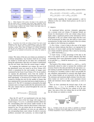Capture Estimate Transform
AddOptimize
Fig. 1. Block diagram of the system. An image is ﬁrst captured, and
then the relative pose is estimated using whole image alignment. Given
this pose, the cost volumes are transformed and the photometric error with
the current image is added to the volume. Finally, scene depth values are
estimated through the optimization.
(a) (b) (c)
Fig. 2. A top down view of the cost volume at frame N (a) and a visual
depiction of how the cost volume is transformed to a new cost volume
at frame N+1 (b). Darker areas correspond to smaller photometric errors,
indicating a surface. These values are mapped via a trilinear interpolation
onto the new cost volume in (c). Any voxels of the cost volume in frame
N+1 which are not contained in the previous cost volume are marked as
invalid.
volume. The values of the new cost volume are calculated via
a trilinear interpolation. Any locations which do not overlap
are marked as invalid and are not taken into consideration
during the optimization. Once the cost volume is transformed
into the new frame, data from the current image is added.
In computing the traditional cost volume, the sum of all
the photometric errors are stored in an Error Volume (EV)
which is normalized by the total number of images used,
maintained by the Frame Count Volume (FV). In our method,
we separate the photometric errors from the number of
images which have been used to calculate that error and track
them individually. A Normalized Cost Volume (NCV) is then
created by dividing the error by the number of frames that
have reprojected for every pixel and inverse depth location, as
shown in (5). The NCV is calculated on-demand by the depth
estimator and is no longer needed after the optimization ends.
The only volumes that are carried throughout the scene are
the EV and FV.
NCV (u, ξ(u)) =
EV (u, ξ(u))
FV (u, ξ(u))
(5)
Once the EV and FV are transformed to the new frame,
the photometric error of the last image with respect to the
current image, C(u, ξ(u)), is calculated and then added into
the corresponding pixel and inverse depth location in the
cost volume. The frame count for that location is then incre-
mented by one. For any points that do not reproject, there
will be neither an additional cost term nor any addition to
the corresponding frame count volume. In order to overcome
problems associated with occlusions, we down-weight the
previous data exponentially, as shown in the equations below.
EVnew(u, ξ(u)) = C(u, ξ(u)) + ωEVprev(u, ξ(u))
FVnew(u, ξ(u)) = 1.0 + ωFVprev(u, ξ(u))
(6)
Further details regarding the weight parameter ω and its
inﬂuence in the cost volume fusion process can be seen in
Section IV.
C. Adaptive
As mentioned before, previous volumetric approaches
use a constant sized cost volume. If improper bounds are
chosen for discretization of the cost volume along inverse
depth, either a signiﬁcant portion of the information will be
disregarded, or the cost volume will be larger than the scene
to be reconstructed. In either case, this leads to a poor scene
reconstruction. In other words, the bounds of the cost volume
are subject to the following two problems:
1) Over Sizing: A lack of data in the near or far region
of the cost volume indicates that there is no reprojection for
that choice of inverse depth and that the boundaries of the
cost volume should be narrowed. This is done by increasing
ξmin and/or decreasing ξmax.
2) Under Sizing: A large percentage of the data in the
near or far regions of the cost volume indicates that there
is potentially more scene information outside of the bounds
as set and that ξmax should be increased or ξmin decreased,
respectively.
The bounds of the volume, namely ξmin and ξmax, can be
dynamically altered in order to increase the resolution and
accuracy based on the data provided by the semi-dense sys-
tem running in parallel introduced in Section III. The reason
for relying on a secondary system is that it not possible for
any volumetric representation to correctly infer depth values
if the volume bounds are set incorrectly in the ﬁrst place.
The minimum and maximum depth estimates from the semi-
dense tracker are used to set the scene maximum inverse
depth and minimum inverse depth, respectively, as seen in
Fig. 3.
Once we have calculated the desired range of the cost
volume, ξmin → ξmax, it is possible to use the same
transform function to warp the cost volume to ﬁt the new
space. Any areas of the cost volume that do not fall within
the old volume are marked as invalid.
Fig. 3. Example of how the cost volume is expanded or contracted
depending on estimated inverse depth ranges from the semi-dense tracker.
A trilinear interpolation is used to expand/reduce the cost volume
 