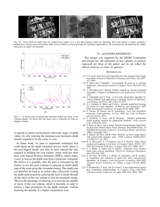 Fig. 10. Point cloud (a), depth map (b), created from images (c) in a live data sequence using our algorithm. The scene depicts a camera scanning a
bookshelf in a living room environment. High levels of ﬁdelity, as those provided by volumetric approaches to 3D reconstruction, are important for robotic
interaction in indoor environments.
0 200 400 600 800 1000 1200 1400 1600
0
5
10
15
Frame Number
Depth[meters]
Min Depth
Max Depth
(a)
0 100 200 300 400 500 600 700 800
0
0.5
1
1.5
2
2.5
Frame Number
MeanError[meters]
IFEF
IAFEF
(b)
Fig. 9. (a) shows scene minimum and maximum depths per frame in the
Tsukuba dataset. (b) shows how the mean error is improved by using an
adaptive window.
to operate in indoor environments with wide ranges of depth
values, by only selecting the minimum and maximum depth
bounds required to ﬁt the scene in view.
In future work, we plan to implement techniques that
could speed up the depth estimation process itself, which is
the next biggest hurdle now that we have reduced the time
required in building the cost volume. Some work has been
done with Signed Distance Functions (SDFs), which makes
it easy to raycast the depth seen from a particular viewpoint.
We believe it is possible, after the pose is estimated by the
tracker, to use this pose estimate to generate an initial depth
map of the scene given the viewpoint change. This depth map
can therefore be used as an initial value, effectively seeding
the depth optimization by reducing the need to iterate through
all the slices of the cost volume to ﬁnd the minimum energy.
This has the advantage of allowing us to increase the number
of slices of the cost volume, which is desirable in order to
achieve a ﬁner granularity for the depth estimates, without
incurring the penalty of a higher computation time.
VI. ACKNOWLEDGMENTS
This project was supported by the MITRE Corporation
and Google Inc. All statements of fact, opinion, or analysis
expressed are those of the author and do not reﬂect the
ofﬁcial positions or views of sponsors.
REFERENCES
[1] J.-F. Aujol. Some ﬁrst-order algorithms for total variation based image
restoration. Journal of Mathematical Imaging and Vision, 34(3):307–
327, 2009.
[2] S. Baker and I. Matthews. Lucas-kanade 20 years on: A unifying
framework. International journal of computer vision, 56(3):221–255,
2004.
[3] A. Berm´udez and C. Moreno. Duality methods for solving variational
inequalities. Computers & Mathematics with Applications, 7(1):43–58,
1981.
[4] A. Chambolle and T. Pock. A ﬁrst-order primal-dual algorithm for
convex problems with applications to imaging. Journal of Mathemat-
ical Imaging and Vision, 40(1):120–145, 2011.
[5] A. I. Comport, E. Malis, and P. Rives. Accurate quadrifocal tracking
for robust 3d visual odometry. In Robotics and Automation, 2007
IEEE International Conference on, pages 40–45. IEEE, 2007.
[6] C. Forster, M. Pizzoli, and D. Scaramuzza. Svo: Fast semi-direct
monocular visual odometry. In Proc. IEEE Intl. Conf. on Robotics
and Automation, 2014.
[7] T. Goldstein, E. Esser, and R. Baraniuk. Adaptive primal-dual
hybrid gradient methods for saddle-point problems. arXiv preprint
arXiv:1305.0546, 2013.
[8] S. Klose, P. Heise, and A. Knoll. Efﬁcient Compositional Approaches
for Real-Time Robust Direct Visual Odometry from RGB-D Data. In
IEEE/RSJ International Conference on Intelligent Robots and Systems
(IROS), November 2013.
[9] S. Martull, M. Peris, and K. Fukui. Realistic cg stereo image dataset
with ground truth disparity maps. ICPR workshop TrakMark2012,
111(430):117–118, 2012.
[10] R. A. Newcombe, S. J. Lovegrove, and A. J. Davison. Dtam: Dense
tracking and mapping in real-time. In Computer Vision (ICCV), 2011
IEEE International Conference on, pages 2320–2327. IEEE, 2011.
[11] L. I. Rudin, S. Osher, and E. Fatemi. Nonlinear total variation
based noise removal algorithms. Physica D: Nonlinear Phenomena,
60(1):259–268, 1992.
[12] S. M. Seitz, B. Curless, J. Diebel, D. Scharstein, and R. Szeliski.
A comparison and evaluation of multi-view stereo reconstruction
algorithms. In Computer vision and pattern recognition, 2006 IEEE
Computer Society Conference on, volume 1, pages 519–528. IEEE,
2006.
[13] F. Steinbrucker, T. Pock, and D. Cremers. Large displacement optical
ﬂow computation withoutwarping. In Computer Vision, 2009 IEEE
12th International Conference on, pages 1609–1614. IEEE, 2009.
 