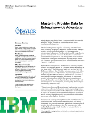 Case Study
IBM Software Group, Information Management Healthcare
Baylor Health Care System creates a composite view of provider data
with IBM®
Initiate®
Provider to streamline processes, ensure
compliance and reduce costs.
The demand for provider registries is increasing as health systems
strive to improve the accuracy of provider identification and linking of
provider records to offer better patient care, increase provider
satisfaction and reduce costs. Provider registries enable comprehensive
provider data to be made available to all clinical and administrative
systems within an organization. This sharing of data allows healthcare
organizations to streamline administrative processes, reduce manual
entry, automate provider communications and collaboration, and ensure
regulatory compliance.
Baylor Health Care System is at the forefront of delivering complete
provider data enterprise wide to its 12 hospital facilities. Recognized as
one of the nation’s Top 20 integrated health care networks1
, in 2010
Baylor recorded more than 2.6 million patient encounters, $3.8 billion
in operating revenue and $513.5 million in community benefit. Now,
with the help of IBM Initiate Provider software, Baylor has created a
single source of truth for its provider information. By centralizing
provider information from multiple data sources, each with tens of
thousands of member records, Baylor has been able to streamline and
automate provider data management, increase quality of care, improve
data accuracy and reduce costs.
“We were centralizing our IT operations and implementing enterprise-
wide systems, and needed to be able to consistently identify providers
across the organization,” said Diane Ries, Manager of Interface Services
at Baylor. “By creating a centralized database of provider information
we can accurately match up provider information from different data
sources and reduce duplicate identities.”
To improve the accuracy and completeness of its provider data, Baylor
implemented IBM Initiate Provider, which integrates with existing
systems and data sources to match and link different representations of
provider data and create a master view. The master provider index
enables Baylor to assign a single identifier for each provider for use
throughout its network.
Mastering Provider Data for
Enterprise-wide Advantage
Business Benefits
The Need
Baylor Health Care System determined
that it needed a better way to accurately
define providers and manage provider
data and privileges across facilities.
The Solution
Baylor created a provider master file
using IBM Initiate Provider to match and
link provider data from multiple locations
within and outside of the organization
to ensure accuracy and automate
processes.
What Makes it Smarter
A single identifier can be used across the
organization. Providers log in using the
same ID at all facilities, and provider data
can be managed and governed
consistently from a single location.
The Result
“The single source of provider truth that
we have created with IBM has enabled
us to increase provider and patient
satisfaction while improving care and
reducing costs.”
—Dave Kozusko, Project Leader for EMPI
and Provider Master File, Baylor Health
Care System
1 According to SDI, a leading health care market insight and analytics firm and the nation’s
premier rating system.
 