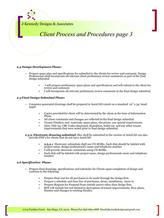 J Kennedy Designs & Associates
Client Process and Procedures page 3
11714 Tondino Court, San Diego, CA 92131 Phone/Fax 858-689-9888 Email:jkennedydesigns3@gmail.com
2.4 Design Development Phase:
– Prepare space plan and specifications for submittal to the clients for review and comment. Design
Professional shall incorporate all relevant client preliminary review comments as part of the final
design submittal.
• I will prepare preliminary space plans and specifications and will submit to the client for
review and comment.
• I will incorporate all relevant preliminary review comments in the final design submittal.
2.5 Final Design Submittal Phase:
– Computer-generated drawings shall be prepared in AutoCAD v2006 on a standard 22” x 34: bond
paper
• Copies provided for client will be determined by the client at the time of Information
Phase.
• All client comments and changes are reflected in the final design submittal.
• Tenant Finishes, and materials, space plans, elevations, any special requirements
• ADA, Title 24, UBC Codes discerned, demolition, build out and any other tenant
improvements that were noted prior to final design submittal.
2.5.2. Electronic drawing submittal: files shall be submitted in the version of AutoCAD can also
provide PDF’s for clients that do not have AutoCAD
• 2.5.2.1 Electronic submittals shall use CD-ROMs. Each disk should be labeled with
project name, design professional’s name and telephone number
• I will provide electronic submittals using CD-ROMs.
• Each disk will be labeled with project name, design professionals name and telephone
number.
2.6 Specification Phase:
– Prepare final drawings, specifications and schedules for Clients upon completion of design and
conform to the following.
• Prepare final cost for all purchases to be made through the design firm
• Prepare a schedule and time line of purchases, demo, installation, move in
• Prepare Request for Proposal from outside source other than design firm
• RFP will include but not limited to description of tenant improvements, floor plans,
finishes and changes to existing finishes
 