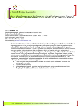 J Kennedy Designs & Associates
Past Performance Reference detail of projects Page 2
11714 Tondino Court, San Diego, CA 92131 Phone/Fax 858-689-9888 Email:jkennedydesigns3@gmail.com
REFERENCE #2
Past Performance and Reference: September – Current Client
Project Name: Student Zoom
Project Address: 6390 Greenwich Drive, Suite 140 San Diego, CA 92122
Point of Contact: Jason Nichols,
Phone Number: 800-230-8520
Email address: j.nichols@studentzoom.com
Student Zoom hired me as an independent contractor to provide consulting services for their current office on
Greenwich Drive. With the current companies growth they needed more office space for new staff coming
onboard. Their space only housed 14 old very large cubes so I came in and reconfigurated the space to
accommodate 30 newer used cubes. Cubicle Liquidators gave the client credit towards their existing cubes and
sold them smaller call center layouts that worked much better for how the staff work in the space. A
reconfiguration project requires an experienced person, with strong planning skills, and exhaustive attention
to detail and the ability to draw on large numbers of personnel, equipment and vehicles. Student Zoom’s
project required specialized services requiring close coordination between the planning organization, project
management, installation and the other interfacing trades (movers, cabling subcontractors, etc.) The
workstations maintained a 18” minimum clearance at the strike and door interior requirements. Corridors
walkway needed to maintain a minimum of 54” isle.
• Client provided an existing plan which showed the current layout and sizes of furniture and
photographs were taken
• Logistics/Work Planning
• Existing used workstation inventory was laid out for client within a week turn-around time.
• They bought the lightly used furniture at a fraction of the cost of new
 