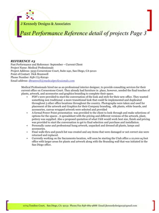 J Kennedy Designs & Associates
Past Performance Reference detail of projects Page 3
11714 Tondino Court, San Diego, CA 92131 Phone/Fax 858-689-9888 Email:jkennedydesigns3@gmail.com
REFERENCE #3
Past Performance and Reference: September – Current Client
Project Name: Medical Professionals
Project Address: 5935 Cornerstone Court, Suite 240, San Diego, CA 92121
Point of Contact: Dick Bramwell
Phone Number: 858-775-82040
Email address: dbramwell@medicalprofessionals.com
Medical Professionals hired me as an professional interior designer, to provide consulting services for their
current office on Cornerstone Court. They already had furniture in place, however, needed the final touches of
plants, artwork, and accessories and graphics branding to complete their space.
• PDF’s were provided to start the conversation of the look and style for their new office. They wanted
something non traditional a more transitional look that could be implemented and duplicated
throughout 5 other office locations throughout the country. Photographs were taken and used for
placement of the artwork and Graphics for their Company branding, silk plants, white boards, and
accessories, canvas wrapped artwork were selected and provided
• A formal Power Point presentation was provided to the client to look through and make selections of
options for the spaces . A spreadsheet with the pricing and different versions of the artwork, plant,
pottery was supplied. Also a proposed quotation of what I felt would work best size, finish and pricing
was provided to start the conversation to get to final selection and purchase and installation.
• Personally came and professional hung artwork, unpacked and dressed all plants, lamps and
accessories.
• Final walk-thru and punch list was created and any items that were damaged or not correct size were
returned and replaced.
• Currently working on the Sacramento location, will soon be starting the Utah office a 10,000 sq foot
office with larger areas for plants and artwork along with the Branding wall that was initiated in the
San Diego office.
 