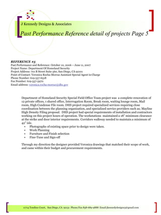 J Kennedy Designs & Associates
Past Performance Reference detail of projects Page 5
11714 Tondino Court, San Diego, CA 92131 Phone/Fax 858-689-9888 Email:jkennedydesigns3@gmail.com
REFERENCE #5
Past Performance and Reference: October 10, 2006 – June 11, 2007
Project Name: Department Of Homeland Security
Project Address: 701 B Street Suite 560, San Diego, CA 92101
Point of Contact: Veronica Rocha-Morraz Assistant Special Agent in Charge
Phone Number: 619-557-6518
Fax Number: 619-557-5970
Email address: veronica.rocha-morraz@dhs.gov
Department of Homeland Security Special Field Office Team project was a complete-renovation of
12 private offices, 1 shared office, Interrogation Room, Break room, waiting lounge room, Mail
room, High Condense File room. DHS project required specialized services requiring close
coordination between the planning organization, and specialized service providers such as; Mayline
High Density Filing proposal. DHS project had special requirements of installation and contractors
working on this project hours of operation. The workstations maintained a 18” minimum clearance
at the strike and door interior requirements. Corridors walkway needed to maintain a minimum of
42” isle.
• Photographs of existing space prior to design were taken.
• Work Planning
• Furniture and Finish selection
• Fine-Tune and Sign-off
Through my direction the designer provided Veronica drawings that matched their scope of work,
and came within their budget and procurement requirements.
 