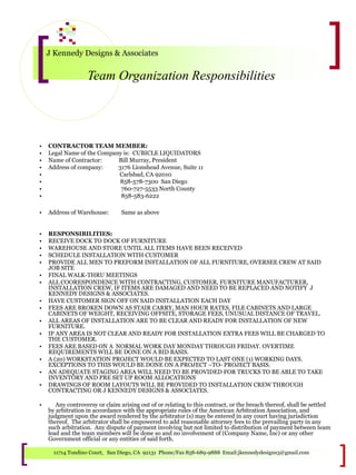 J Kennedy Designs & Associates
Team Organization Responsibilities
11714 Tondino Court, San Diego, CA 92131 Phone/Fax 858-689-9888 Email:jkennedydesigns3@gmail.com
• CONTRACTOR TEAM MEMBER:
• Legal Name of the Company is: CUBICLE LIQUIDATORS
• Name of Contractor: Bill Murray, President
• Address of company: 3176 Lionshead Avenue, Suite 11
• Carlsbad, CA 92010
• 858-578-7300 San Diego
• 760-727-5533 North County
• 858-583-6222
• Address of Warehouse: Same as above
• RESPONSIBILITIES:
• RECEIVE DOCK TO DOCK OF FURNITURE
• WAREHOUSE AND STORE UNTIL ALL ITEMS HAVE BEEN RECEIVED
• SCHEDULE INSTALLATION WITH CUSTOMER
• PROVIDE ALL MEN TO PREFORM INSTALLATION OF ALL FURNITURE, OVERSEE CREW AT SAID
JOB SITE
• FINAL WALK-THRU MEETINGS
• ALL COORESPONDENCE WITH CONTRACTING, CUSTOMER, FURNITURE MANUFACTURER,
INSTALLATION CREW, IF ITEMS ARE DAMAGED AND NEED TO BE REPLACED AND NOTIFY J
KENNEDY DESIGNS & ASSOCIATES.
• HAVE CUSTOMER SIGN OFF ON SAID INSTALLATION EACH DAY
• FEES ARE BROKEN DOWN AS STAIR CARRY, MAN HOUR RATES, FILE CABINETS AND LARGE
CABINETS OF WEIGHT, RECEIVING OFFSITE, STORAGE FEES, UNUSUAL DISTANCE OF TRAVEL.
• ALL AREAS OF INSTALLATION ARE TO BE CLEAR AND READY FOR INSTALLATION OF NEW
FURNITURE.
• IF ANY AREA IS NOT CLEAR AND READY FOR INSTALLATION EXTRA FEES WILL BE CHARGED TO
THE CUSTOMER.
• FEES ARE BASED ON A NORMAL WORK DAY MONDAY THROUGH FRIDAY. OVERTIME
REQUIREMENTS WILL BE DONE ON A BID BASIS.
• A (20) WORKSTATION PROJECT WOULD BE EXPECTED TO LAST ONE (1) WORKING DAYS.
EXCEPTIONS TO THIS WOULD BE DONE ON A PROJECT –TO- PROJECT BASIS.
• AN ADEQUATE STAGING AREA WILL NEED TO BE PROVIDED FOR TRUCKS TO BE ABLE TO TAKE
INVENTORY AND PRE SET UP ROOM ALLOCATIONS
• DRAWINGS OF ROOM LAYOUTS WILL BE PROVIDED TO INSTALLATION CREW THROUGH
CONTRACTING OR J KENNEDY DESIGNS & ASSOCIATES.
• Any controversy or claim arising out of or relating to this contract, or the breach thereof, shall be settled
by arbitration in accordance with the appropriate rules of the American Arbitration Association, and
judgment upon the award rendered by the arbitrator (s) may be entered in any court having jurisdiction
thereof. The arbitrator shall be empowered to add reasonable attorney fees to the prevailing party in any
such arbitration. Any dispute of payment involving but not limited to distribution of payment between team
lead and the team members will be done so and no involvement of (Company Name, Inc) or any other
Government official or any entities of said forth.
 