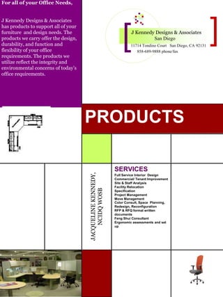 For all of your Office Needs,
J Kennedy Designs & Associates
has products to support all of your
furniture and design needs. The
products we carry offer the design,
durability, and function and
flexibility of your office
requirements. The products we
utilize reflect the integrity and
environmental concerns of today’s
office requirements.
JACQUELINEKENNEDY,
NCIDQWOSB
J Kennedy Designs & Associates
San Diego
11714 Tondino Court San Diego, CA 92131
858-689-9888 phone/fax
PRODUCTS
SERVICES
Full Service Interior Design
Commercial/ Tenant Improvement
Site & Staff Analysis
Facility Relocation
Specification
Project Management
Move Management
Color Consult, Space Planning,
Redesign, Reconfiguration
RFP & RFQ formal written
documents
Feng Shui Consultant
Ergonomic assessments and set
up
 